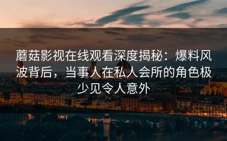 蘑菇影视在线观看深度揭秘：爆料风波背后，当事人在私人会所的角色极少见令人意外