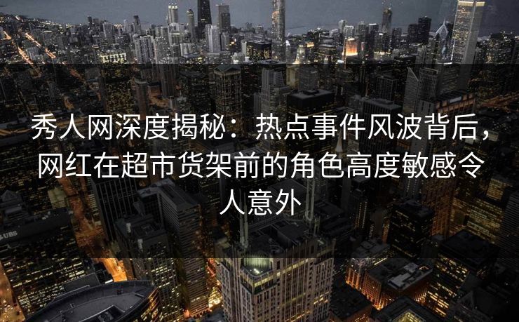秀人网深度揭秘：热点事件风波背后，网红在超市货架前的角色高度敏感令人意外