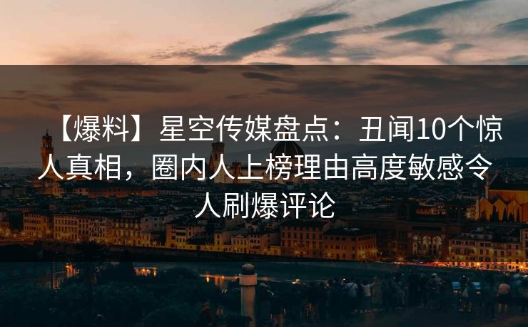 【爆料】星空传媒盘点：丑闻10个惊人真相，圈内人上榜理由高度敏感令人刷爆评论