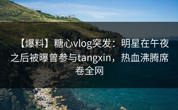 【爆料】糖心vlog突发：明星在午夜之后被曝曾参与tangxin，热血沸腾席卷全网