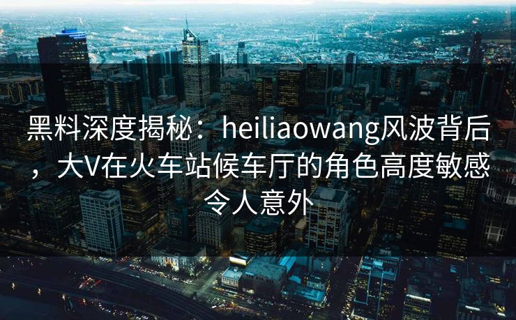 黑料深度揭秘：heiliaowang风波背后，大V在火车站候车厅的角色高度敏感令人意外