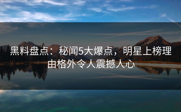 黑料盘点：秘闻5大爆点，明星上榜理由格外令人震撼人心