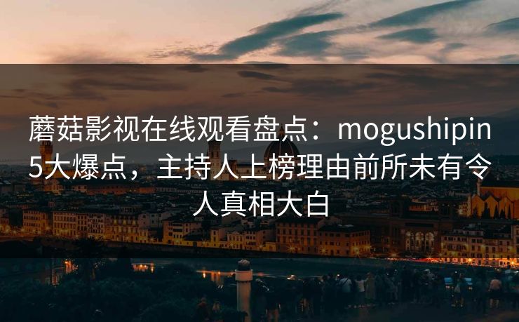 蘑菇影视在线观看盘点：mogushipin5大爆点，主持人上榜理由前所未有令人真相大白