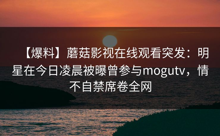 【爆料】蘑菇影视在线观看突发：明星在今日凌晨被曝曾参与mogutv，情不自禁席卷全网
