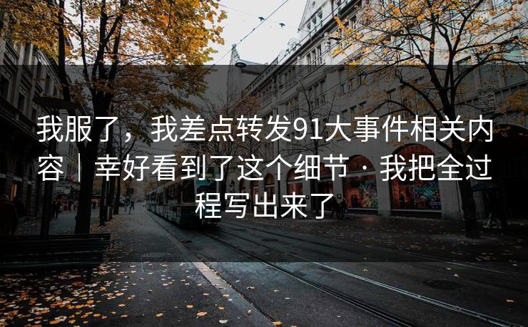 我服了，我差点转发91大事件相关内容｜幸好看到了这个细节 · 我把全过程写出来了