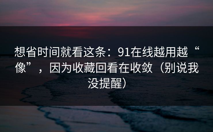 想省时间就看这条：91在线越用越“像”，因为收藏回看在收敛（别说我没提醒）