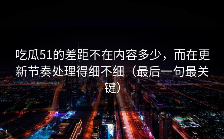 吃瓜51的差距不在内容多少，而在更新节奏处理得细不细（最后一句最关键）