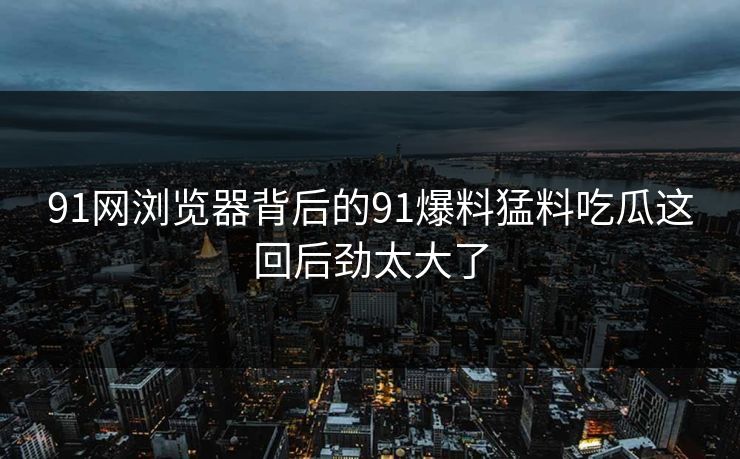 91网浏览器背后的91爆料猛料吃瓜这回后劲太大了
